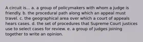 A circuit is... a. a group of policymakers with whom a judge is friendly. b. the procedural path along which an appeal must travel. c. the geographical area over which a court of appeals hears cases. d. the set of procedures that Supreme Court justices use to select cases for review. e. a group of judges joining together to write an opinion.