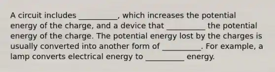 A circuit includes __________, which increases the potential energy of the charge, and a device that __________ the potential energy of the charge. The potential energy lost by the charges is usually converted into another form of __________. For example, a lamp converts electrical energy to __________ energy.