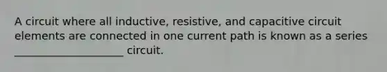 A circuit where all inductive, resistive, and capacitive circuit elements are connected in one current path is known as a series ____________________ circuit.