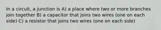 In a circuit, a junction is A) a place where two or more branches join together B) a capacitor that joins two wires (one on each side) C) a resistor that joins two wires (one on each side)