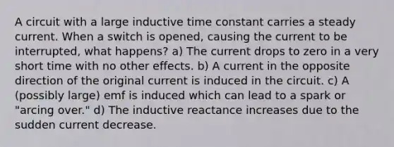 A circuit with a large inductive time constant carries a steady current. When a switch is opened, causing the current to be interrupted, what happens? a) The current drops to zero in a very short time with no other effects. b) A current in the opposite direction of the original current is induced in the circuit. c) A (possibly large) emf is induced which can lead to a spark or "arcing over." d) The inductive reactance increases due to the sudden current decrease.