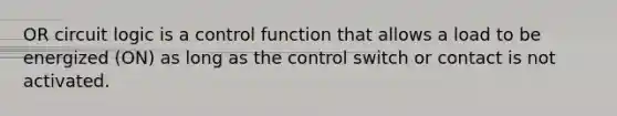 OR circuit logic is a control function that allows a load to be energized (ON) as long as the control switch or contact is not activated.