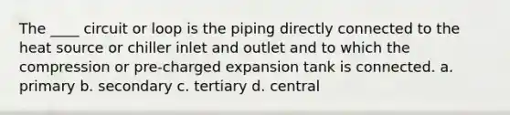 The ____ circuit or loop is the piping directly connected to the heat source or chiller inlet and outlet and to which the compression or pre-charged expansion tank is connected. a. primary b. secondary c. tertiary d. central