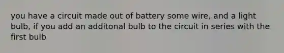 you have a circuit made out of battery some wire, and a light bulb, if you add an additonal bulb to the circuit in series with the first bulb