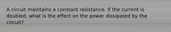 A circuit maintains a constant resistance. If the current is doubled, what is the effect on the power dissipated by the circuit?