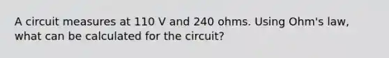 A circuit measures at 110 V and 240 ohms. Using Ohm's law, what can be calculated for the circuit?