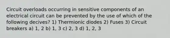 Circuit overloads occurring in sensitive components of an electrical circuit can be prevented by the use of which of the following decives? 1) Thermionic diodes 2) Fuses 3) Circuit breakers a) 1, 2 b) 1, 3 c) 2, 3 d) 1, 2, 3