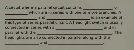 A circuit where a parallel circuit contains ________________ or ____________ which are in series with one or more branches. A _________________ and _______________________ is an example of this type of series-parallel circuit. A headlight switch is usually connected in series with a _________________________ and in parallel with the ________________________________________. The headlights are also connected in parallel along with the __________________ and _____________________________.