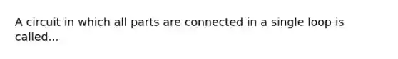 A circuit in which all parts are connected in a single loop is called...