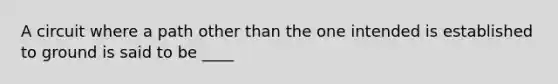 A circuit where a path other than the one intended is established to ground is said to be ____