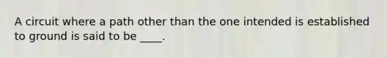 A circuit where a path other than the one intended is established to ground is said to be ____.