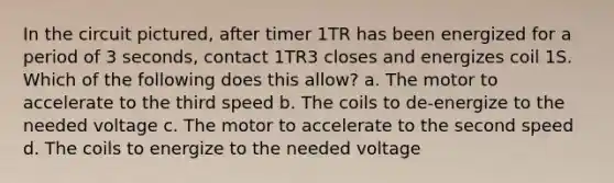 In the circuit pictured, after timer 1TR has been energized for a period of 3 seconds, contact 1TR3 closes and energizes coil 1S. Which of the following does this allow? a. The motor to accelerate to the third speed b. The coils to de-energize to the needed voltage c. The motor to accelerate to the second speed d. The coils to energize to the needed voltage