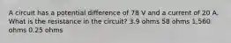 A circuit has a potential difference of 78 V and a current of 20 A. What is the resistance in the circuit? 3.9 ohms 58 ohms 1,560 ohms 0.25 ohms