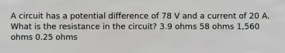 A circuit has a potential difference of 78 V and a current of 20 A. What is the resistance in the circuit? 3.9 ohms 58 ohms 1,560 ohms 0.25 ohms