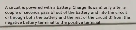 A circuit is powered with a battery. Charge flows a) only after a couple of seconds pass b) out of the battery and into the circuit c) through both the battery and the rest of the circuit d) from the negative battery terminal to the positive terminal