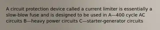 A circuit protection device called a current limiter is essentially a slow-blow fuse and is designed to be used in A—400 cycle AC circuits B—heavy power circuits C—starter-generator circuits