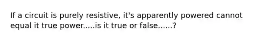 If a circuit is purely resistive, it's apparently powered cannot equal it true power.....is it true or false......?