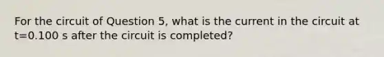 For the circuit of Question 5, what is the current in the circuit at t=0.100 s after the circuit is completed?