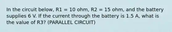 In the circuit below, R1 = 10 ohm, R2 = 15 ohm, and the battery supplies 6 V. If the current through the battery is 1.5 A, what is the value of R3? (PARALLEL CIRCUIT)