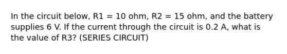 In the circuit below, R1 = 10 ohm, R2 = 15 ohm, and the battery supplies 6 V. If the current through the circuit is 0.2 A, what is the value of R3? (SERIES CIRCUIT)