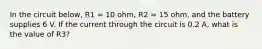 In the circuit below, R1 = 10 ohm, R2 = 15 ohm, and the battery supplies 6 V. If the current through the circuit is 0.2 A, what is the value of R3?