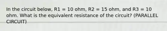 In the circuit below, R1 = 10 ohm, R2 = 15 ohm, and R3 = 10 ohm. What is the equivalent resistance of the circuit? (PARALLEL CIRCUIT)