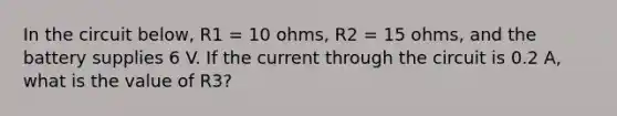 In the circuit below, R1 = 10 ohms, R2 = 15 ohms, and the battery supplies 6 V. If the current through the circuit is 0.2 A, what is the value of R3?