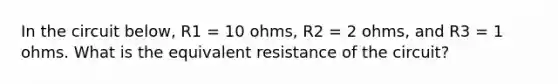 In the circuit below, R1 = 10 ohms, R2 = 2 ohms, and R3 = 1 ohms. What is the equivalent resistance of the circuit?