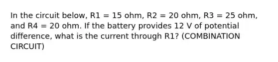 In the circuit below, R1 = 15 ohm, R2 = 20 ohm, R3 = 25 ohm, and R4 = 20 ohm. If the battery provides 12 V of potential difference, what is the current through R1? (COMBINATION CIRCUIT)