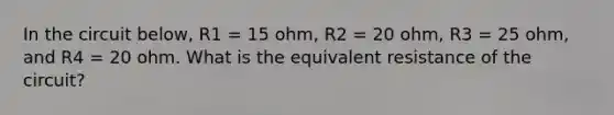 In the circuit below, R1 = 15 ohm, R2 = 20 ohm, R3 = 25 ohm, and R4 = 20 ohm. What is the equivalent resistance of the circuit?