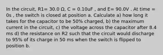 In the circuit, R1= 30.0 Ω, C = 0.10uF , and E= 90.0V . At time = 0s , the switch is closed at position a. Calculate a) how long it takes for the capacitor to be 50% charged, b) the maximum current in the circuit, c) the voltage across the capacitor after 8.4 ms d) the resistance on R2 such that the circuit would discharge to 95% of its charge in 50 ms when the switch is flipped to position b.