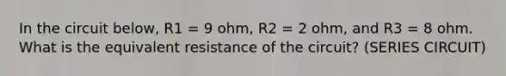 In the circuit below, R1 = 9 ohm, R2 = 2 ohm, and R3 = 8 ohm. What is the equivalent resistance of the circuit? (SERIES CIRCUIT)