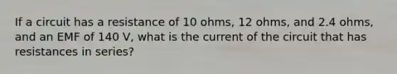 If a circuit has a resistance of 10 ohms, 12 ohms, and 2.4 ohms, and an EMF of 140 V, what is the current of the circuit that has resistances in series?