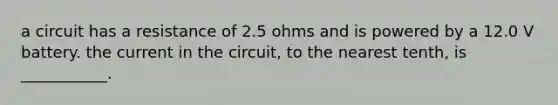 a circuit has a resistance of 2.5 ohms and is powered by a 12.0 V battery. the current in the circuit, to the nearest tenth, is ___________.