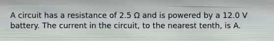 A circuit has a resistance of 2.5 Ω and is powered by a 12.0 V battery. The current in the circuit, to the nearest tenth, is A.