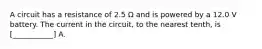 A circuit has a resistance of 2.5 Ω and is powered by a 12.0 V battery. The current in the circuit, to the nearest tenth, is [___________] A.