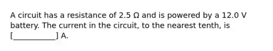 A circuit has a resistance of 2.5 Ω and is powered by a 12.0 V battery. The current in the circuit, to the nearest tenth, is [___________] A.