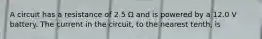 A circuit has a resistance of 2.5 Ω and is powered by a 12.0 V battery. The current in the circuit, to the nearest tenth, is