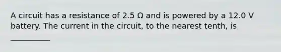 A circuit has a resistance of 2.5 Ω and is powered by a 12.0 V battery. The current in the circuit, to the nearest tenth, is __________