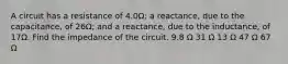 A circuit has a resistance of 4.0Ω; a reactance, due to the capacitance, of 26Ω; and a reactance, due to the inductance, of 17Ω. Find the impedance of the circuit. 9.8 Ω 31 Ω 13 Ω 47 Ω 67 Ω