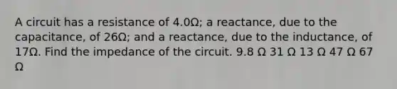 A circuit has a resistance of 4.0Ω; a reactance, due to the capacitance, of 26Ω; and a reactance, due to the inductance, of 17Ω. Find the impedance of the circuit. 9.8 Ω 31 Ω 13 Ω 47 Ω 67 Ω