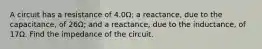 A circuit has a resistance of 4.0Ω; a reactance, due to the capacitance, of 26Ω; and a reactance, due to the inductance, of 17Ω. Find the impedance of the circuit.