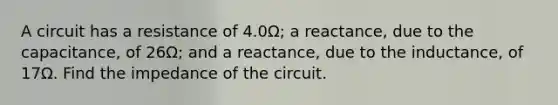 A circuit has a resistance of 4.0Ω; a reactance, due to the capacitance, of 26Ω; and a reactance, due to the inductance, of 17Ω. Find the impedance of the circuit.