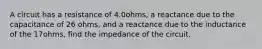 A circuit has a resistance of 4.0ohms, a reactance due to the capacitance of 26 ohms, and a reactance due to the inductance of the 17ohms, find the impedance of the circuit.