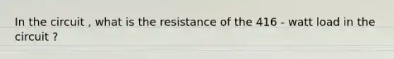 In the circuit , what is the resistance of the 416 - watt load in the circuit ?