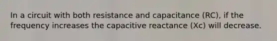 In a circuit with both resistance and capacitance (RC), if the frequency increases the capacitive reactance (Xc) will decrease.