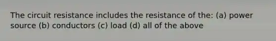 The circuit resistance includes the resistance of the: (a) power source (b) conductors (c) load (d) all of the above