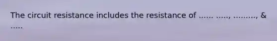 The circuit resistance includes the resistance of ...... ....., ........., & .....