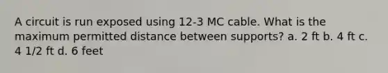 A circuit is run exposed using 12-3 MC cable. What is the maximum permitted distance between supports? a. 2 ft b. 4 ft c. 4 1/2 ft d. 6 feet