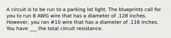 A circuit is to be run to a parking lot light. The blueprints call for you to run 8 AWG wire that has a diameter of .128 inches. However, you ran #10 wire that has a diameter of .116 inches. You have ___ the total circuit resistance.